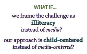 What if we frame the challenge as illiteracy instead of media? What if our approach is child centered instead of media-centered.